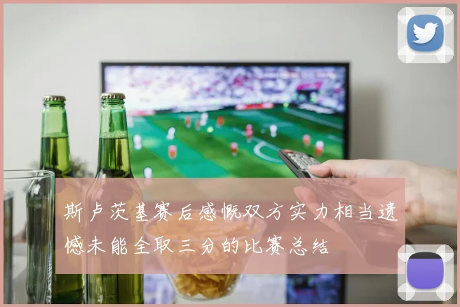 斯卢茨基赛后感慨双方实力相当遗憾未能全取三分的比赛总结