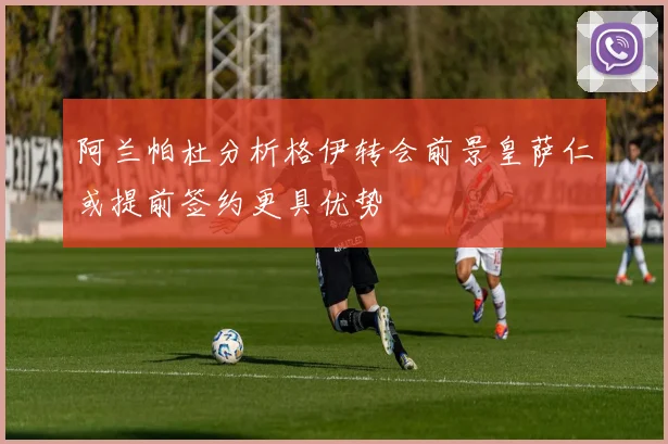 阿兰帕杜分析格伊转会前景皇萨仁或提前签约更具优势