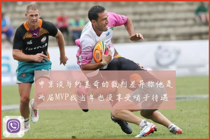 申京谈与约基奇的裁判差异称他是两届MVP我当年也没享受哨子待遇