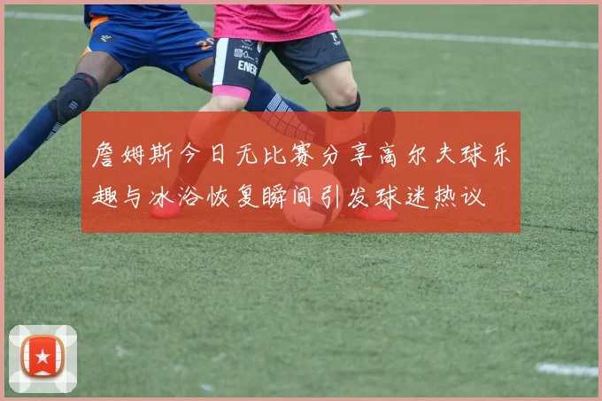 詹姆斯今日无比赛分享高尔夫球乐趣与冰浴恢复瞬间引发球迷热议