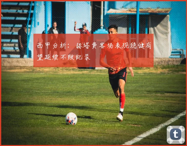 西甲分析：赫塔费客场表现稳健有望延续不败纪录