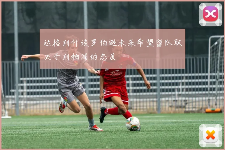 达格利什谈罗伯逊未来希望留队取决于利物浦的态度