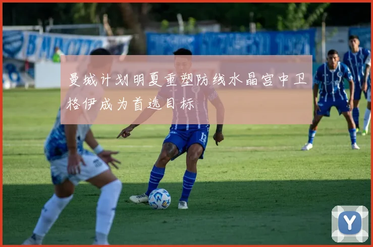 曼城计划明夏重塑防线水晶宫中卫格伊成为首选目标