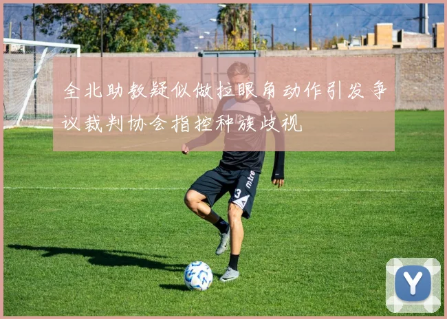 全北助教疑似做拉眼角动作引发争议裁判协会指控种族歧视