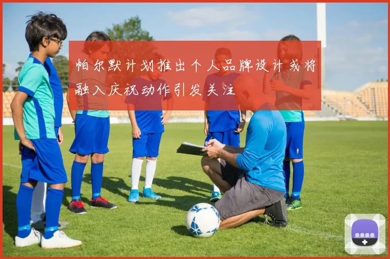 帕尔默计划推出个人品牌设计或将融入庆祝动作引发关注