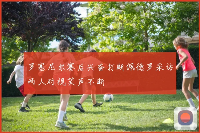 罗塞尼尔赛后兴奋打断佩德罗采访两人对视笑声不断