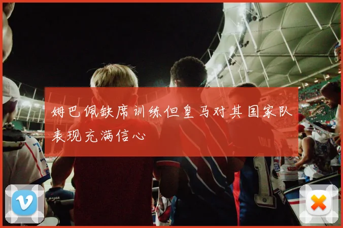 姆巴佩缺席训练但皇马对其国家队表现充满信心