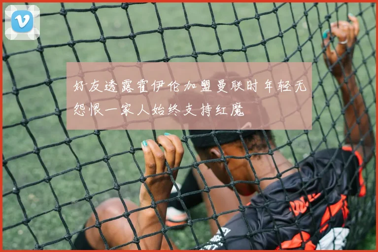 好友透露霍伊伦加盟曼联时年轻无怨恨一家人始终支持红魔