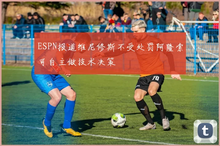 ESPN报道维尼修斯不受处罚阿隆索可自主做技术决策