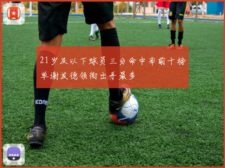 21岁及以下球员三分命中率前十榜单谢泼德领衔出手最多