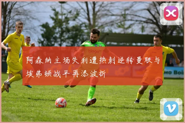 阿森纳主场失利遭热刺逆转曼联与埃弗顿战平再添波折