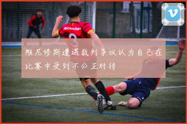 维尼修斯遭遇裁判争议认为自己在比赛中受到不公正对待
