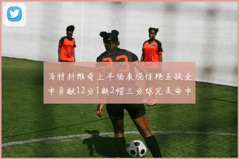 马特科维奇上半场表现惊艳五投全中贡献12分1断2帽三分球完美命中