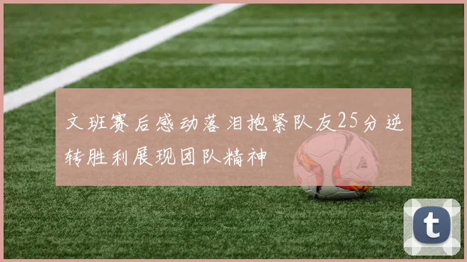 文班赛后感动落泪抱紧队友25分逆转胜利展现团队精神