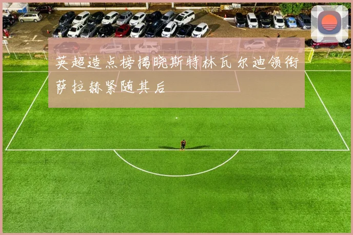 英超造点榜揭晓斯特林瓦尔迪领衔萨拉赫紧随其后