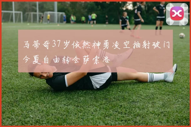 马蒂奇37岁依然神勇凌空抽射破门今夏自由转会萨索洛