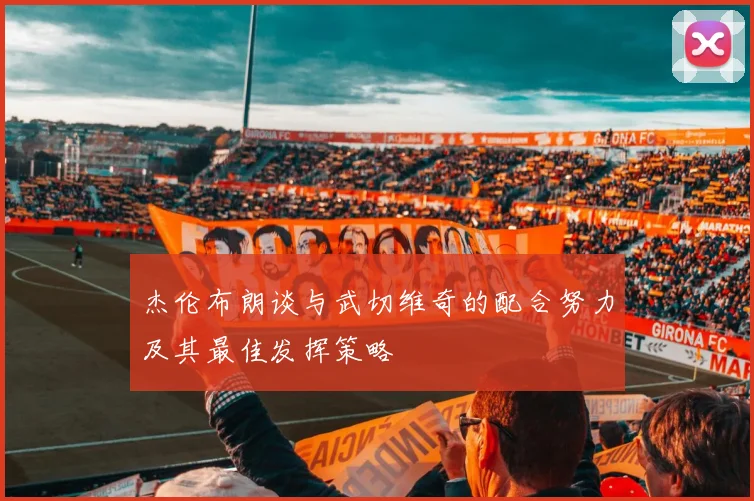 杰伦布朗谈与武切维奇的配合努力及其最佳发挥策略