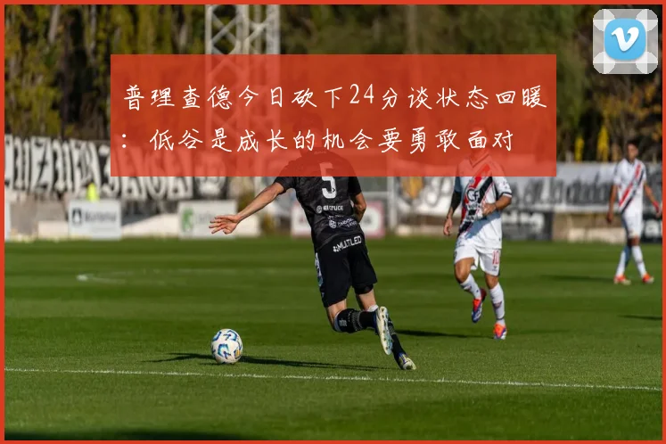 普理查德今日砍下24分谈状态回暖：低谷是成长的机会要勇敢面对
