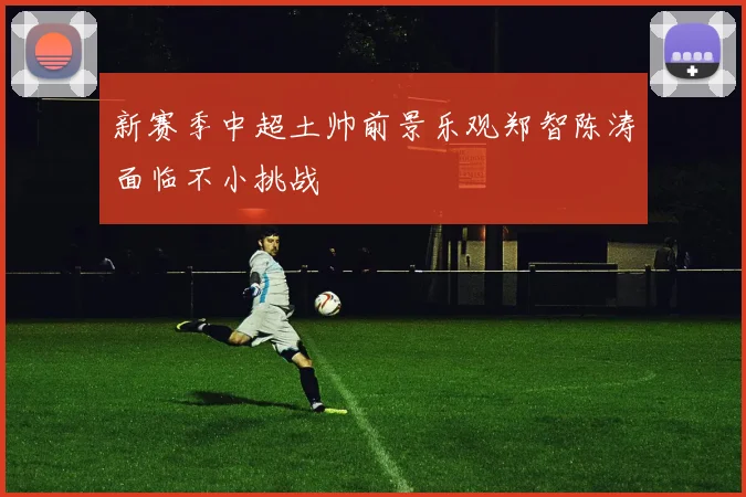 新赛季中超土帅前景乐观郑智陈涛面临不小挑战