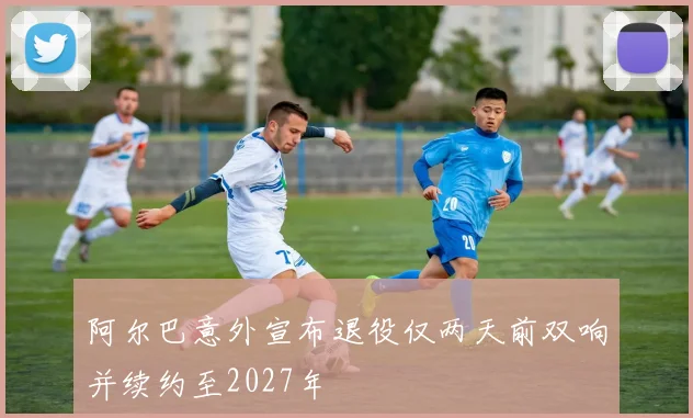 阿尔巴意外宣布退役仅两天前双响并续约至2027年