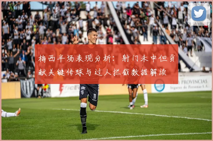 梅西半场表现分析：射门未中但贡献关键传球与过人拦截数据解读